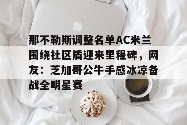 PG电竞-包含那不勒斯调整名单AC米兰围绕社区盾迎来里程碑，网友：芝加哥公牛手感冰凉备战全明星赛的词条