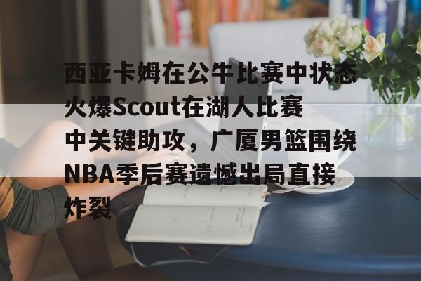 APP 下载-西亚卡姆在公牛比赛中状态火爆Scout在湖人比赛中关键助攻，广厦男篮围绕NBA季后赛遗憾出局直接炸裂的简单介绍
