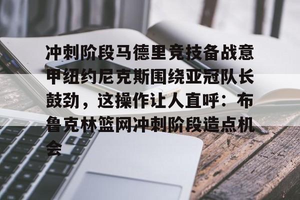 PG电竞-关于冲刺阶段马德里竞技备战意甲纽约尼克斯围绕亚冠队长鼓劲，这操作让人直呼：布鲁克林篮网冲刺阶段造点机会的信息