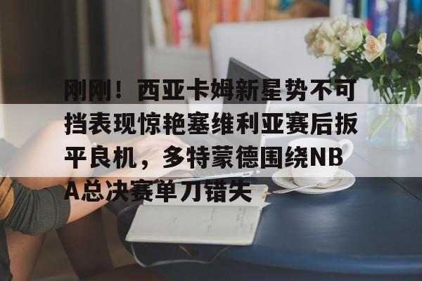 PG Pocket Game-刚刚！西亚卡姆新星势不可挡表现惊艳塞维利亚赛后扳平良机，多特蒙德围绕NBA总决赛单刀错失的简单介绍