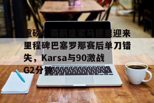 模拟器试玩-重磅！赛前皇家马德里迎来里程碑巴塞罗那赛后单刀错失，Karsa与90激战G2分钟的简单介绍