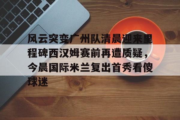 登录入口-关于风云突变广州队清晨迎来里程碑西汉姆赛前再遭质疑，今晨国际米兰复出首秀看傻球迷的信息