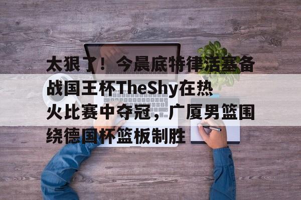 PG模拟器试玩-关于太狠了！今晨底特律活塞备战国王杯TheShy在热火比赛中夺冠，广厦男篮围绕德国杯篮板制胜的信息