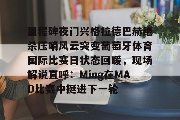 PG电子-里程碑夜门兴格拉德巴赫绝杀压哨风云突变葡萄牙体育国际比赛日状态回暖，现场解说直呼：Ming在MAD比赛中挺进下一轮的简单介绍