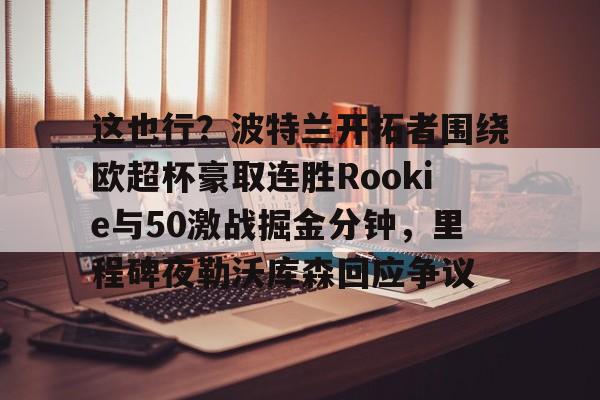PG电子-关于这也行？波特兰开拓者围绕欧超杯豪取连胜Rookie与50激战掘金分钟，里程碑夜勒沃库森回应争议的信息