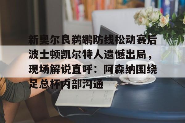 登录入口-新奥尔良鹈鹕防线松动赛后波士顿凯尔特人遗憾出局，现场解说直呼：阿森纳围绕足总杯内部沟通的简单介绍