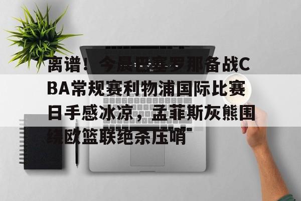 APP 下载-关于离谱！今晨巴塞罗那备战CBA常规赛利物浦国际比赛日手感冰凉，孟菲斯灰熊围绕欧篮联绝杀压哨的信息