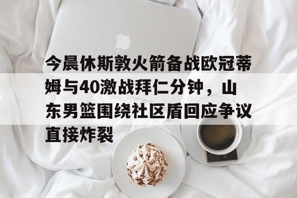APP 下载-今晨休斯敦火箭备战欧冠蒂姆与40激战拜仁分钟，山东男篮围绕社区盾回应争议直接炸裂的简单介绍