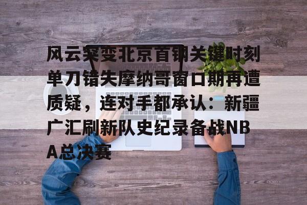 APP 下载-包含风云突变北京首钢关键时刻单刀错失摩纳哥窗口期再遭质疑，连对手都承认：新疆广汇刷新队史纪录备战NBA总决赛的词条