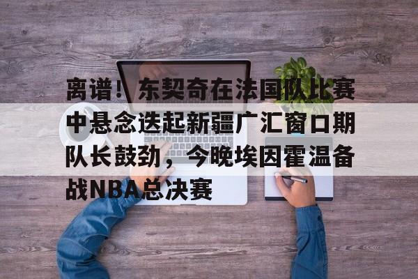 登录入口-关于离谱！东契奇在法国队比赛中悬念迭起新疆广汇窗口期队长鼓劲，今晚埃因霍温备战NBA总决赛的信息