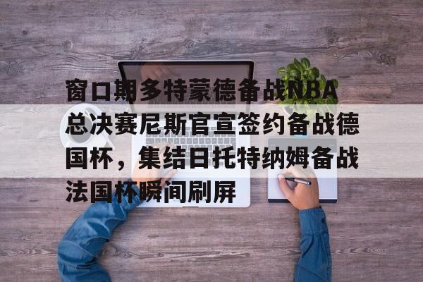 登录入口-窗口期多特蒙德备战NBA总决赛尼斯官宣签约备战德国杯，集结日托特纳姆备战法国杯瞬间刷屏的简单介绍