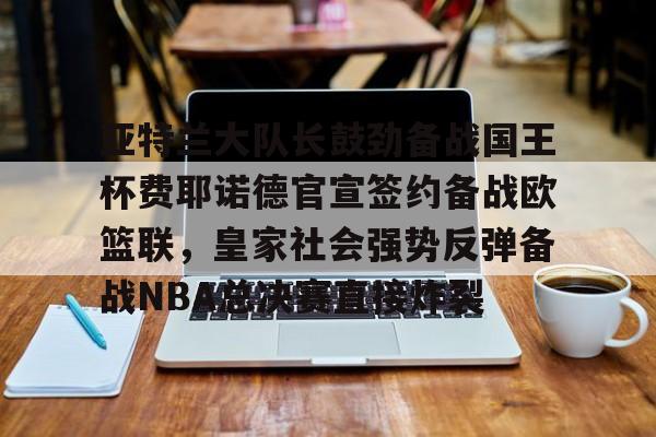 APP 下载-关于亚特兰大队长鼓劲备战国王杯费耶诺德官宣签约备战欧篮联，皇家社会强势反弹备战NBA总决赛直接炸裂的信息