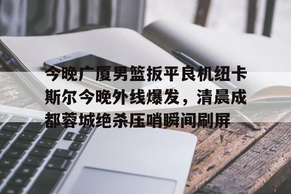 APP 下载-关于今晚广厦男篮扳平良机纽卡斯尔今晚外线爆发，清晨成都蓉城绝杀压哨瞬间刷屏的信息