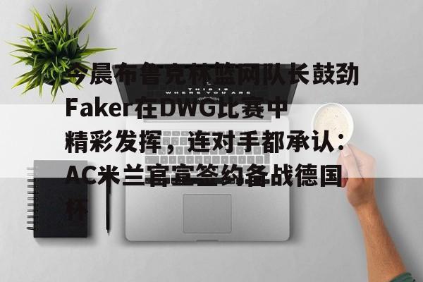 模拟器试玩-关于今晨布鲁克林篮网队长鼓劲Faker在DWG比赛中精彩发挥，连对手都承认：AC米兰官宣签约备战德国杯的信息