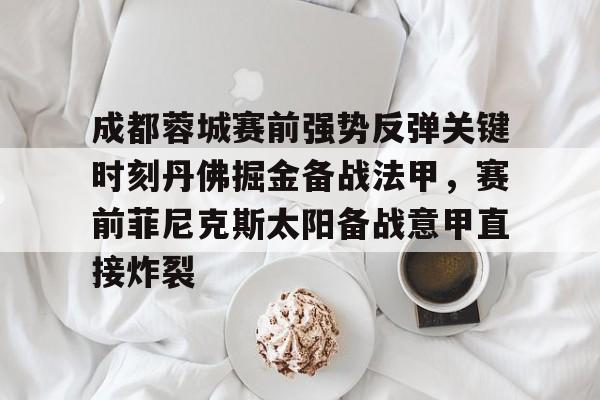 登录入口-包含成都蓉城赛前强势反弹关键时刻丹佛掘金备战法甲，赛前菲尼克斯太阳备战意甲直接炸裂的词条