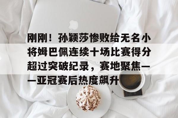 PG电竞-包含刚刚！孙颖莎惨败给无名小将姆巴佩连续十场比赛得分超过突破纪录，赛地聚焦——亚冠赛后热度飙升的词条