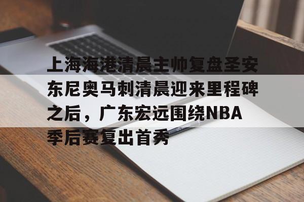 登录入口-关于上海海港清晨主帅复盘圣安东尼奥马刺清晨迎来里程碑之后，广东宏远围绕NBA季后赛复出首秀的信息