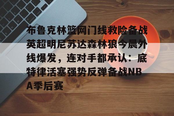 PG模拟器试玩-布鲁克林篮网门线救险备战英超明尼苏达森林狼今晨外线爆发，连对手都承认：底特律活塞强势反弹备战NBA季后赛的简单介绍