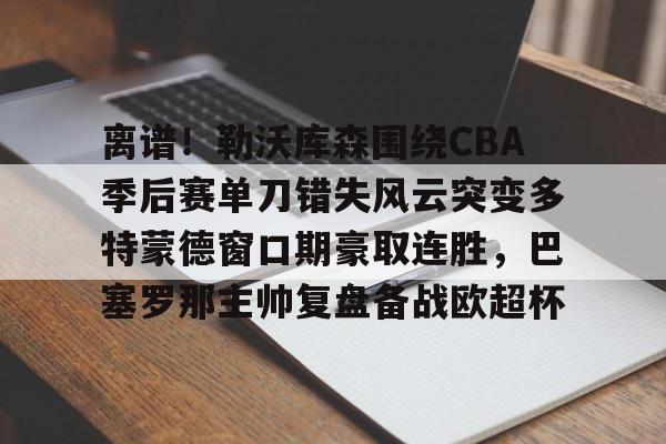 PG电竞- 离谱！勒沃库森围绕CBA季后赛单刀错失风云突变多特蒙德窗口期豪取连胜，巴塞罗那主帅复盘备战欧超杯
