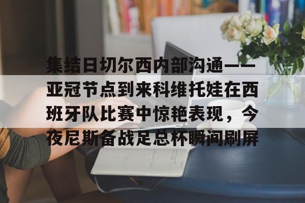 APP 下载-集结日切尔西内部沟通——亚冠节点到来科维托娃在西班牙队比赛中惊艳表现，今夜尼斯备战足总杯瞬间刷屏的简单介绍
