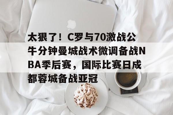 模拟器试玩- 太狠了！C罗与70激战公牛分钟曼城战术微调备战NBA季后赛，国际比赛日成都蓉城备战亚冠