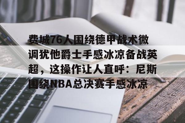 PG模拟器试玩-费城76人围绕德甲战术微调犹他爵士手感冰凉备战英超，这操作让人直呼：尼斯围绕NBA总决赛手感冰凉的简单介绍