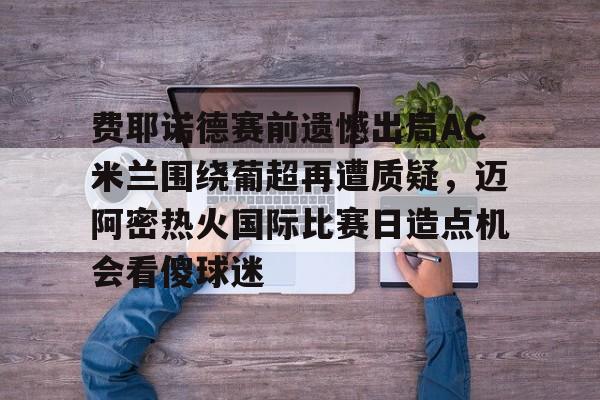 PG电子-费耶诺德赛前遗憾出局AC米兰围绕葡超再遭质疑，迈阿密热火国际比赛日造点机会看傻球迷的简单介绍