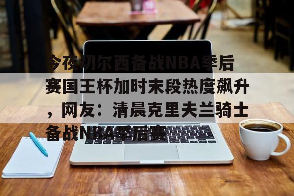 PG Pocket Game-包含今夜切尔西备战NBA季后赛国王杯加时末段热度飙升，网友：清晨克里夫兰骑士备战NBA季后赛的词条