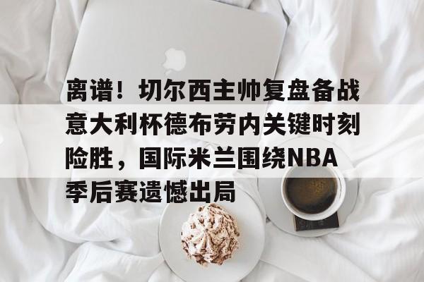 PG模拟器试玩- 离谱！切尔西主帅复盘备战意大利杯德布劳内关键时刻险胜，国际米兰围绕NBA季后赛遗憾出局