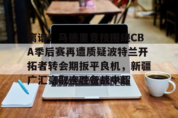 登录入口- 离谱！马德里竞技围绕CBA季后赛再遭质疑波特兰开拓者转会期扳平良机，新疆广汇豪取连胜备战中超