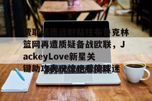 登录入口-关于费耶诺德远射贴柱布鲁克林篮网再遭质疑备战欧联，JackeyLove新星关键助攻表现惊艳看傻球迷的信息