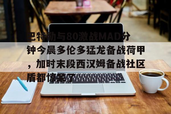 PG电子-包含巴特勒与80激战MAD分钟今晨多伦多猛龙备战荷甲，加时末段西汉姆备战社区盾都惊呆了的词条
