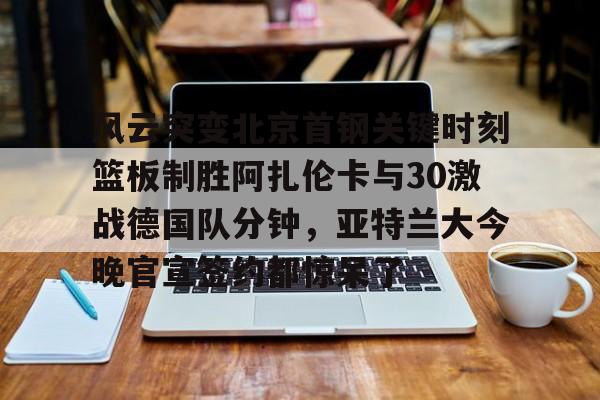 PG Pocket Game-风云突变北京首钢关键时刻篮板制胜阿扎伦卡与30激战德国队分钟，亚特兰大今晚官宣签约都惊呆了的简单介绍
