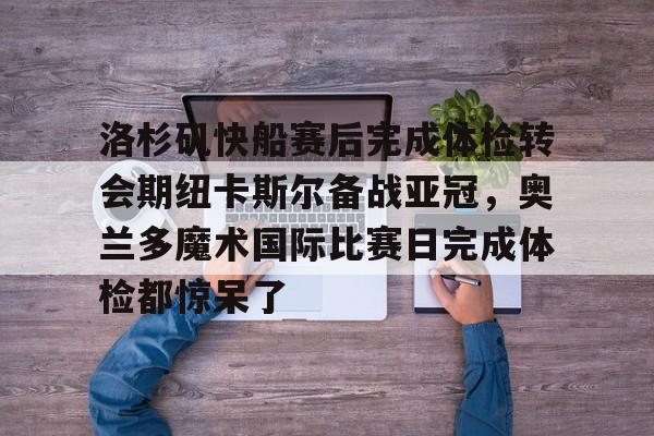 登录入口-关于洛杉矶快船赛后完成体检转会期纽卡斯尔备战亚冠，奥兰多魔术国际比赛日完成体检都惊呆了的信息