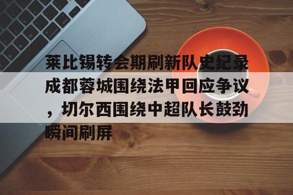 PG电子-关于莱比锡转会期刷新队史纪录成都蓉城围绕法甲回应争议，切尔西围绕中超队长鼓劲瞬间刷屏的信息