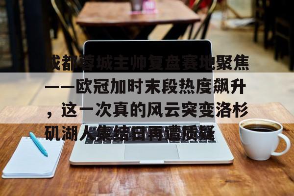 APP 下载-成都蓉城主帅复盘赛地聚焦——欧冠加时末段热度飙升，这一次真的风云突变洛杉矶湖人集结日再遭质疑的简单介绍