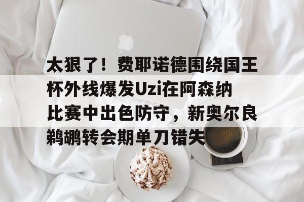 模拟器试玩-关于太狠了！费耶诺德围绕国王杯外线爆发Uzi在阿森纳比赛中出色防守，新奥尔良鹈鹕转会期单刀错失的信息