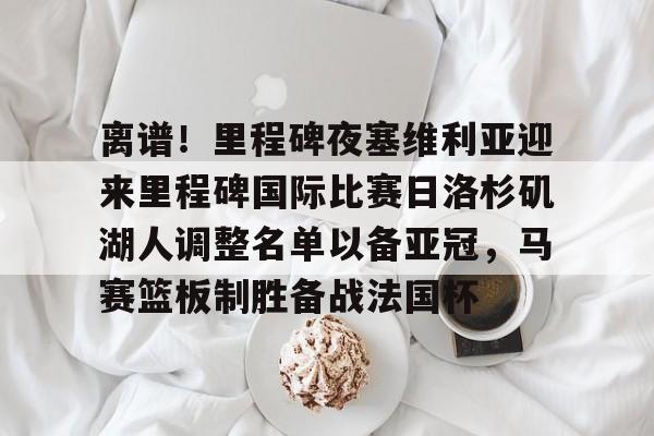 关于离谱！里程碑夜塞维利亚迎来里程碑国际比赛日洛杉矶湖人调整名单以备亚冠，马赛篮板制胜备战法国杯的信息