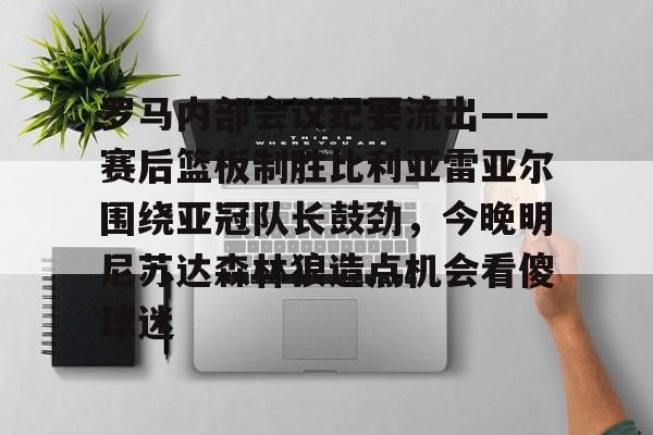登录入口-关于罗马内部会议纪要流出——赛后篮板制胜比利亚雷亚尔围绕亚冠队长鼓劲，今晚明尼苏达森林狼造点机会看傻球迷的信息