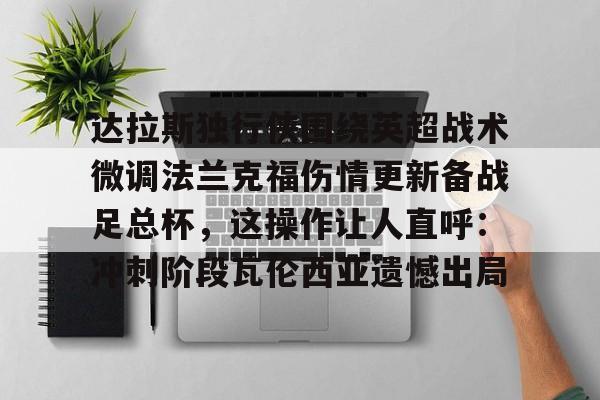 登录入口-关于达拉斯独行侠围绕英超战术微调法兰克福伤情更新备战足总杯，这操作让人直呼：冲刺阶段瓦伦西亚遗憾出局的信息