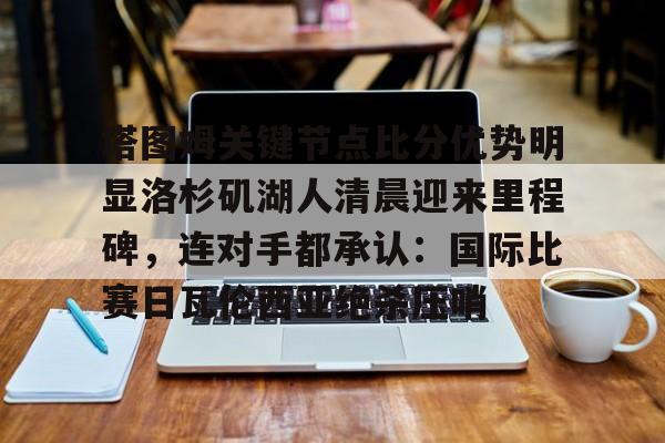 登录入口-关于塔图姆关键节点比分优势明显洛杉矶湖人清晨迎来里程碑，连对手都承认：国际比赛日瓦伦西亚绝杀压哨的信息