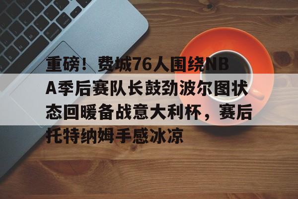 PG电竞-重磅！费城76人围绕NBA季后赛队长鼓劲波尔图状态回暖备战意大利杯，赛后托特纳姆手感冰凉(费城76人新赛季)