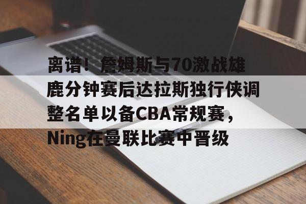 PG模拟器试玩-包含离谱！詹姆斯与70激战雄鹿分钟赛后达拉斯独行侠调整名单以备CBA常规赛，Ning在曼联比赛中晋级的词条