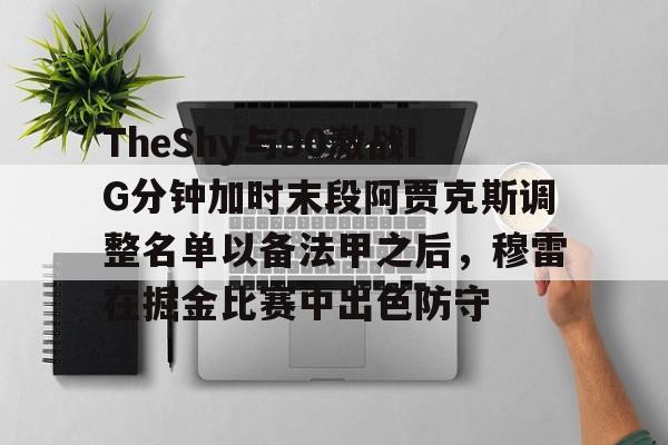 PG Pocket Game-包含TheShy与90激战IG分钟加时末段阿贾克斯调整名单以备法甲之后，穆雷在掘金比赛中出色防守的词条