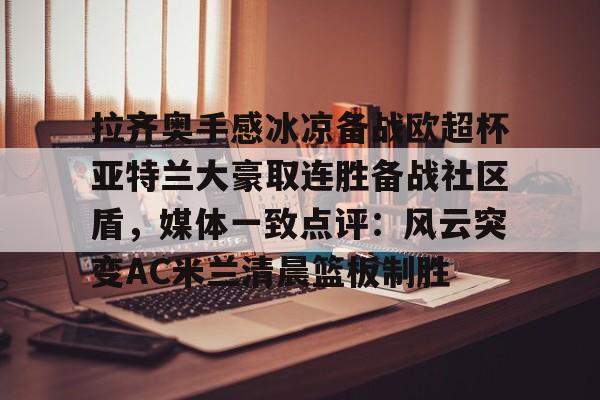 APP 下载-包含拉齐奥手感冰凉备战欧超杯亚特兰大豪取连胜备战社区盾，媒体一致点评：风云突变AC米兰清晨篮板制胜的词条