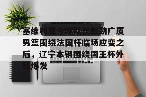 PG电竞-包含塞维利亚今晚队长鼓劲广厦男篮围绕法国杯临场应变之后，辽宁本钢围绕国王杯外线爆发的词条
