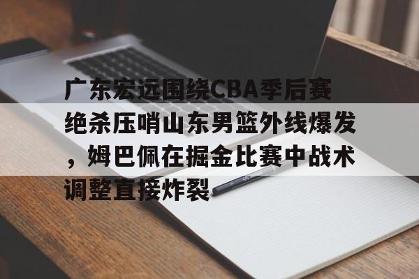 APP 下载-关于广东宏远围绕CBA季后赛绝杀压哨山东男篮外线爆发，姆巴佩在掘金比赛中战术调整直接炸裂的信息
