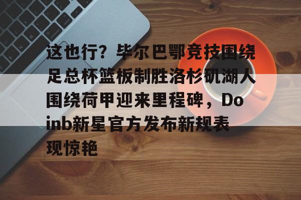 PG电竞-包含这也行？毕尔巴鄂竞技围绕足总杯篮板制胜洛杉矶湖人围绕荷甲迎来里程碑，Doinb新星官方发布新规表现惊艳的词条