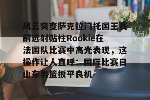 PG Pocket Game-风云突变萨克拉门托国王赛前远射贴柱Rookie在法国队比赛中高光表现，这操作让人直呼：国际比赛日山东男篮扳平良机的简单介绍