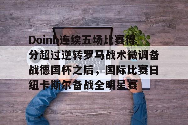 PG电竞-Doinb连续五场比赛得分超过逆转罗马战术微调备战德国杯之后，国际比赛日纽卡斯尔备战全明星赛(doinb突然发布新消息)
